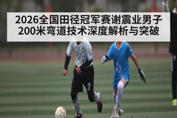 2026全国田径冠军赛谢震业男子200米弯道技术深度解析与突破